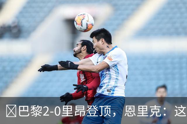 ​巴黎2-0里昂登顶，恩里克：这场胜利献给克瓦拉茨赫利亚