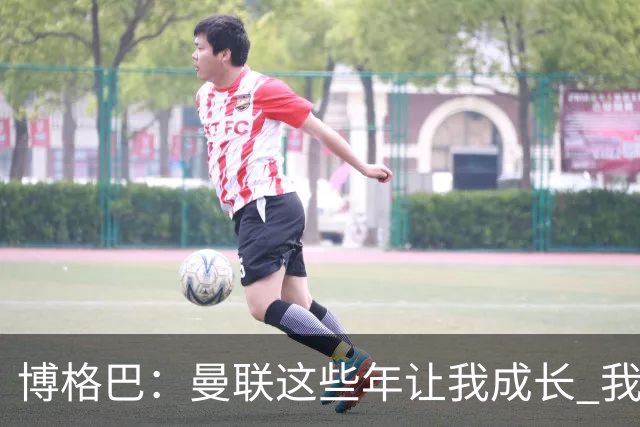 博格巴：曼联这些年让我成长 我并没有犯下错误