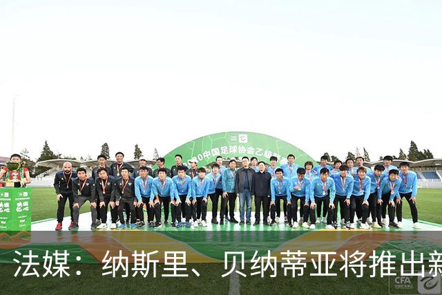 法媒：纳斯里、贝纳蒂亚将推出新足球节目《摆脱束缚者》
