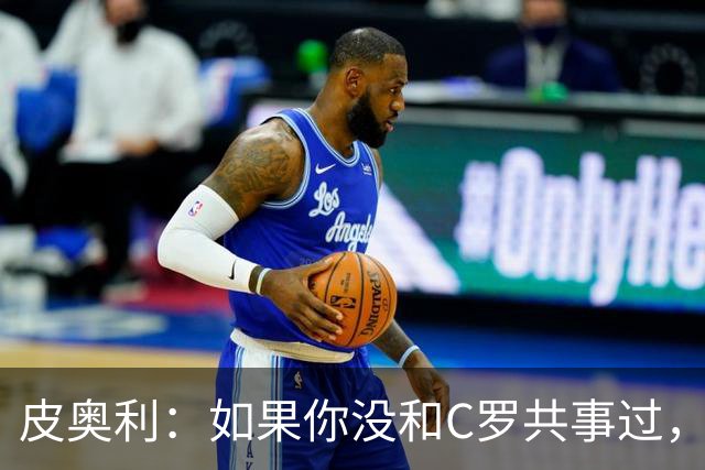 皮奥利：如果你没和C罗共事过，就不会意识到他有多么伟大