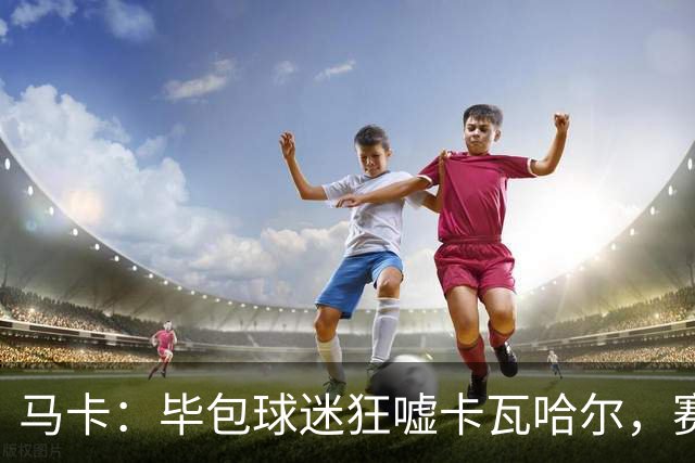 马卡：毕包球迷狂嘘卡瓦哈尔，赛后他与贝尔奇切拥抱泯恩仇