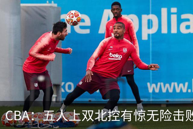 CBA：五人上双北控有惊无险击败江苏